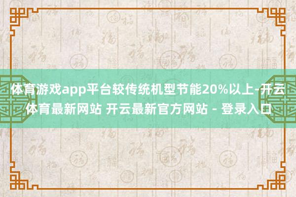 体育游戏app平台较传统机型节能20%以上-开云体育最新网站 开云最新官方网站 - 登录入口