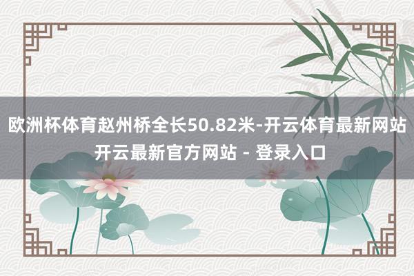 欧洲杯体育赵州桥全长50.82米-开云体育最新网站 开云最新官方网站 - 登录入口