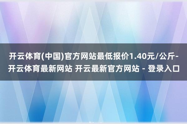 开云体育(中国)官方网站最低报价1.40元/公斤-开云体育最新网站 开云最新官方网站 - 登录入口
