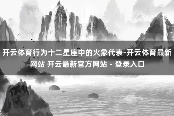 开云体育行为十二星座中的火象代表-开云体育最新网站 开云最新官方网站 - 登录入口