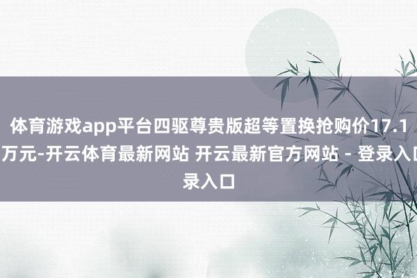 体育游戏app平台四驱尊贵版超等置换抢购价17.19万元-开云体育最新网站 开云最新官方网站 - 登录入口