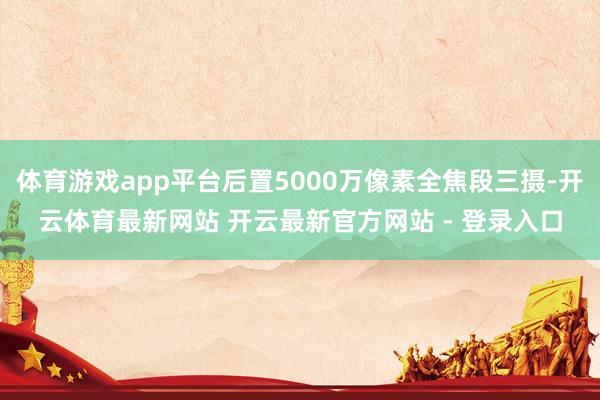 体育游戏app平台后置5000万像素全焦段三摄-开云体育最新网站 开云最新官方网站 - 登录入口