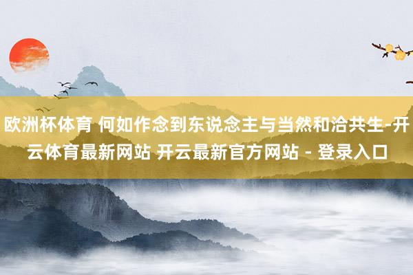 欧洲杯体育 何如作念到东说念主与当然和洽共生-开云体育最新网站 开云最新官方网站 - 登录入口
