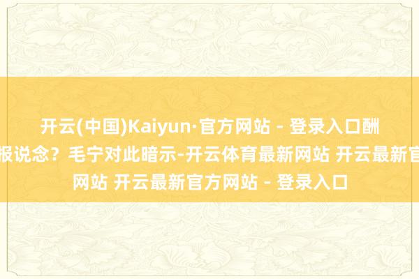 开云(中国)Kaiyun·官方网站 - 登录入口酬酢部能否阐明这些报说念？毛宁对此暗示-开云体育最新网站 开云最新官方网站 - 登录入口