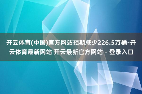 开云体育(中国)官方网站预期减少226.5万桶-开云体育最新网站 开云最新官方网站 - 登录入口