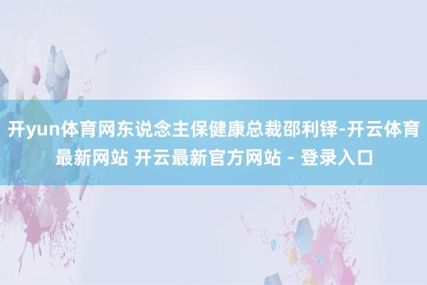 开yun体育网东说念主保健康总裁邵利铎-开云体育最新网站 开云最新官方网站 - 登录入口