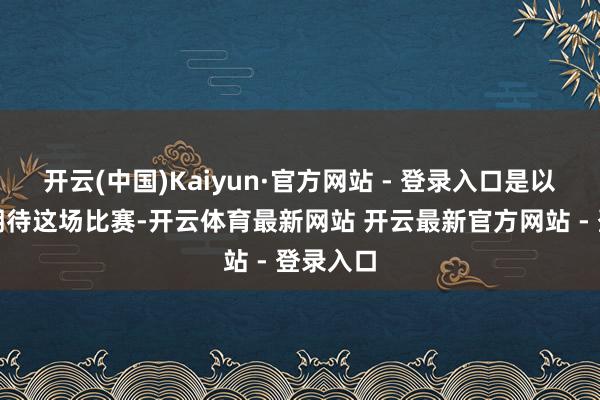 开云(中国)Kaiyun·官方网站 - 登录入口是以我超逾期待这场比赛-开云体育最新网站 开云最新官方网站 - 登录入口