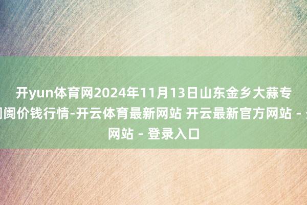 开yun体育网2024年11月13日山东金乡大蒜专科批发阛阓价钱行情-开云体育最新网站 开云最新官方网站 - 登录入口