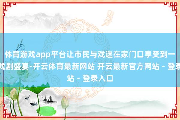 体育游戏app平台让市民与戏迷在家门口享受到一场场戏剧盛宴-开云体育最新网站 开云最新官方网站 - 登录入口