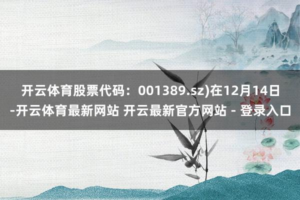 开云体育股票代码:001389.sz)在12月14日-开云体育最新网站 开云最新官方网站 - 登录入口