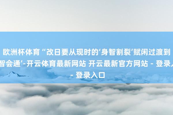 欧洲杯体育“改日要从现时的‘身智割裂’赋闲过渡到‘身智会通’-开云体育最新网站 开云最新官方网站 - 登录入口