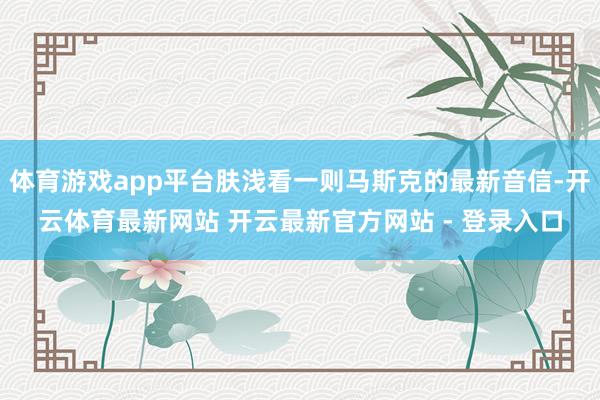 体育游戏app平台肤浅看一则马斯克的最新音信-开云体育最新网站 开云最新官方网站 - 登录入口