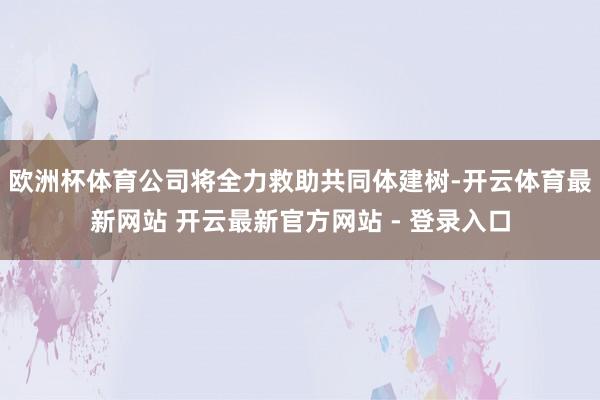 欧洲杯体育公司将全力救助共同体建树-开云体育最新网站 开云最新官方网站 - 登录入口