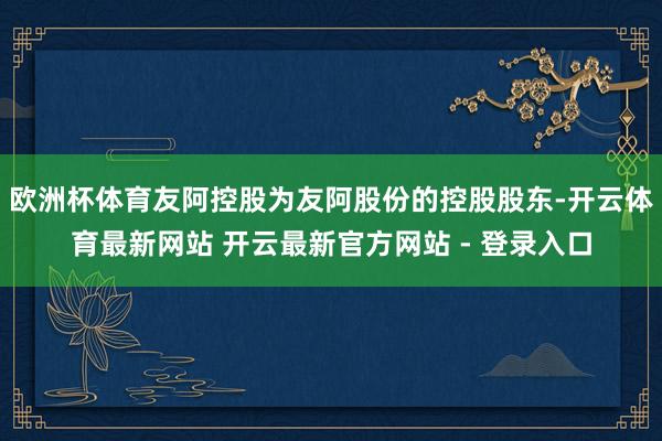 欧洲杯体育友阿控股为友阿股份的控股股东-开云体育最新网站 开云最新官方网站 - 登录入口