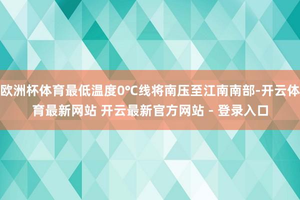 欧洲杯体育最低温度0℃线将南压至江南南部-开云体育最新网站 开云最新官方网站 - 登录入口