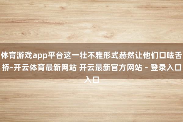 体育游戏app平台这一壮不雅形式赫然让他们口呿舌挢-开云体育最新网站 开云最新官方网站 - 登录入口