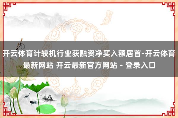 开云体育计较机行业获融资净买入额居首-开云体育最新网站 开云最新官方网站 - 登录入口