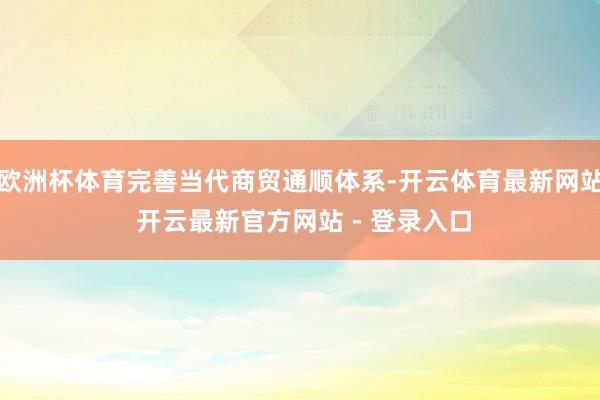 欧洲杯体育完善当代商贸通顺体系-开云体育最新网站 开云最新官方网站 - 登录入口