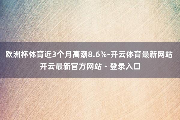 欧洲杯体育近3个月高潮8.6%-开云体育最新网站 开云最新官方网站 - 登录入口
