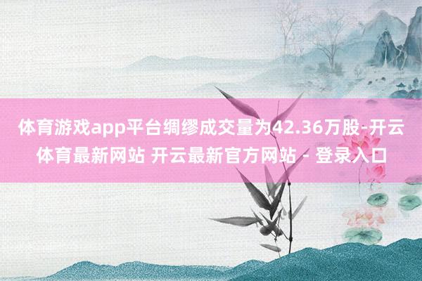 体育游戏app平台绸缪成交量为42.36万股-开云体育最新网站 开云最新官方网站 - 登录入口