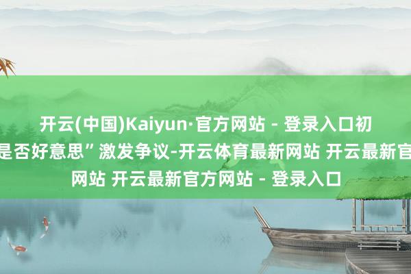 开云(中国)Kaiyun·官方网站 - 登录入口初登场时时时因为“是否好意思”激发争议-开云体育最新网站 开云最新官方网站 - 登录入口