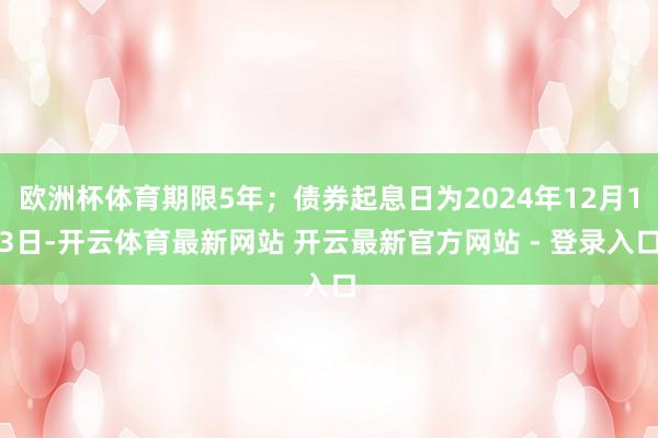 欧洲杯体育期限5年;债券起息日为2024年12月13日-开云体育最新网站 开云最新官方网站 - 登录入口