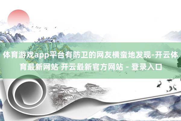 体育游戏app平台有防卫的网友横蛮地发现-开云体育最新网站 开云最新官方网站 - 登录入口