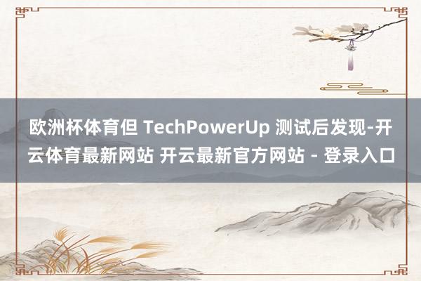 欧洲杯体育但 TechPowerUp 测试后发现-开云体育最新网站 开云最新官方网站 - 登录入口