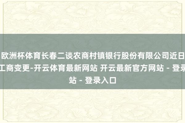 欧洲杯体育长春二谈农商村镇银行股份有限公司近日发生工商变更-开云体育最新网站 开云最新官方网站 - 登录入口