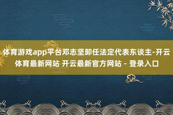体育游戏app平台邓志坚卸任法定代表东谈主-开云体育最新网站 开云最新官方网站 - 登录入口