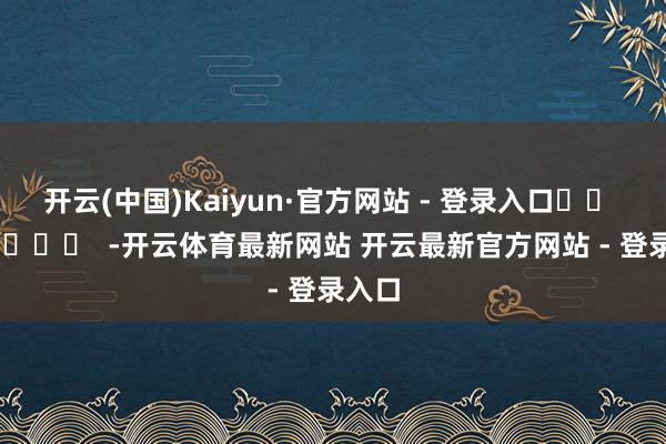 开云(中国)Kaiyun·官方网站 - 登录入口		  					  -开云体育最新网站 开云最新官方网站 - 登录入口