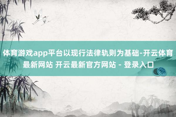 体育游戏app平台以现行法律轨则为基础-开云体育最新网站 开云最新官方网站 - 登录入口