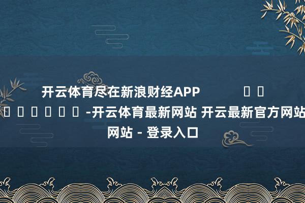 开云体育尽在新浪财经APP            													-开云体育最新网站 开云最新官方网站 - 登录入口