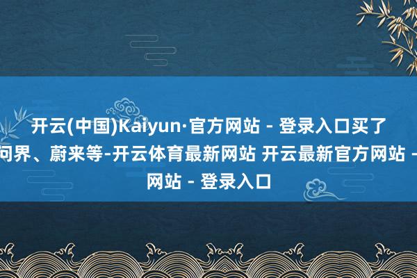 开云(中国)Kaiyun·官方网站 - 登录入口买了理念念、问界、蔚来等-开云体育最新网站 开云最新官方网站 - 登录入口