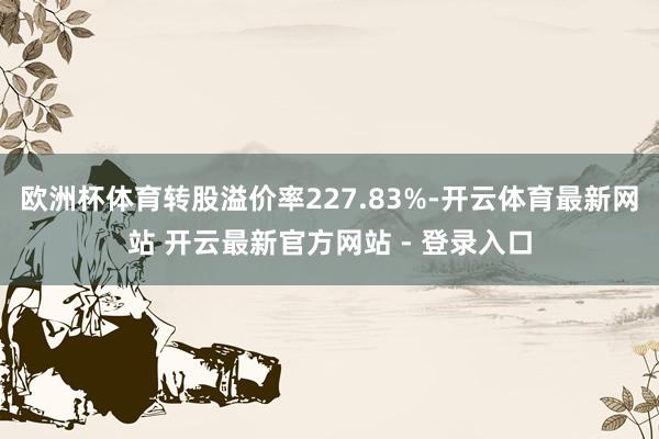 欧洲杯体育转股溢价率227.83%-开云体育最新网站 开云最新官方网站 - 登录入口