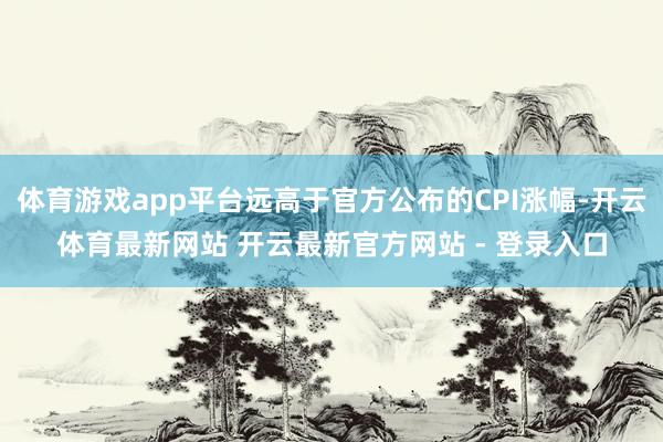 体育游戏app平台远高于官方公布的CPI涨幅-开云体育最新网站 开云最新官方网站 - 登录入口