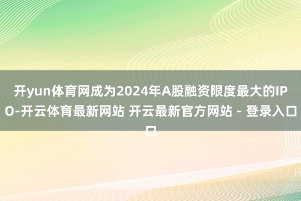 开yun体育网成为2024年A股融资限度最大的IPO-开云体育最新网站 开云最新官方网站 - 登录入口