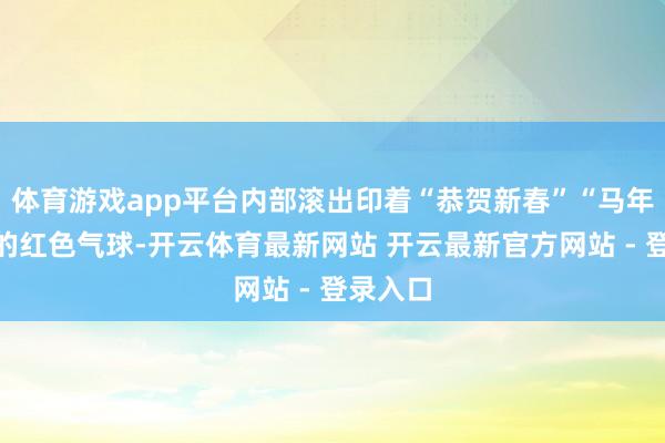 体育游戏app平台内部滚出印着“恭贺新春”“马年大吉”的红色气球-开云体育最新网站 开云最新官方网站 - 登录入口