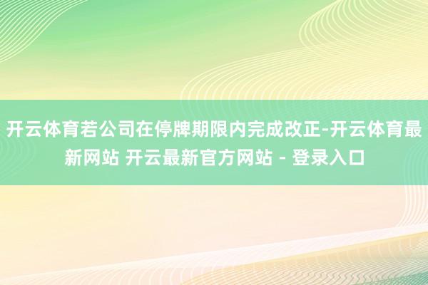开云体育若公司在停牌期限内完成改正-开云体育最新网站 开云最新官方网站 - 登录入口