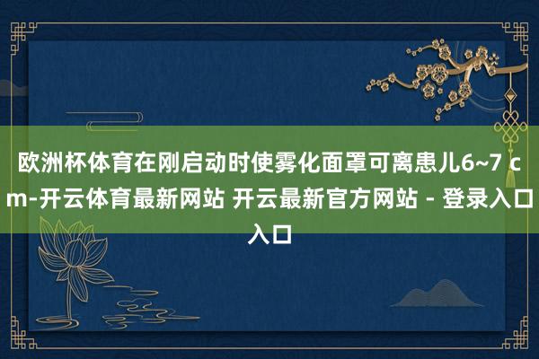 欧洲杯体育在刚启动时使雾化面罩可离患儿6~7 cm-开云体育最新网站 开云最新官方网站 - 登录入口