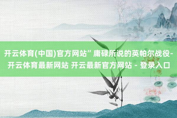 开云体育(中国)官方网站”庸碌所说的英帕尔战役-开云体育最新网站 开云最新官方网站 - 登录入口