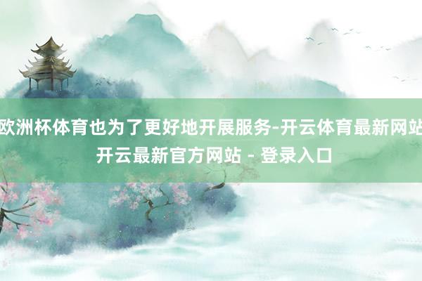 欧洲杯体育也为了更好地开展服务-开云体育最新网站 开云最新官方网站 - 登录入口