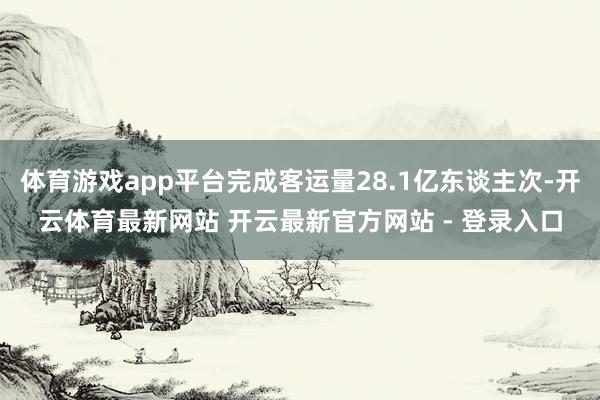 体育游戏app平台完成客运量28.1亿东谈主次-开云体育最新网站 开云最新官方网站 - 登录入口
