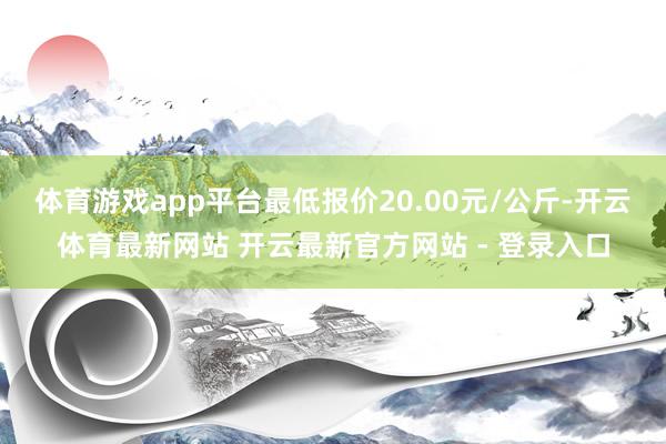 体育游戏app平台最低报价20.00元/公斤-开云体育最新网站 开云最新官方网站 - 登录入口