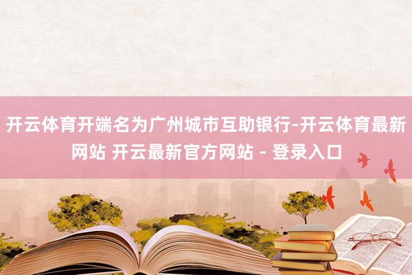 开云体育开端名为广州城市互助银行-开云体育最新网站 开云最新官方网站 - 登录入口
