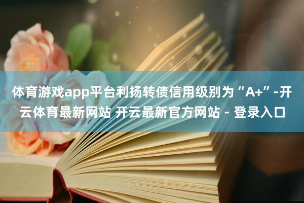 体育游戏app平台利扬转债信用级别为“A+”-开云体育最新网站 开云最新官方网站 - 登录入口