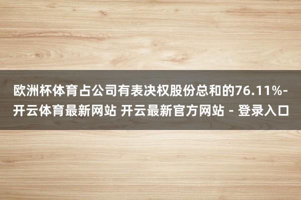 欧洲杯体育占公司有表决权股份总和的76.11%-开云体育最新网站 开云最新官方网站 - 登录入口