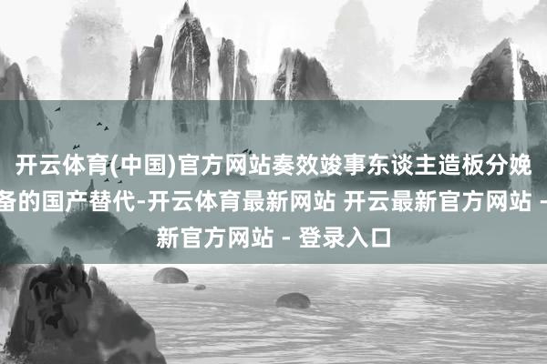 开云体育(中国)官方网站奏效竣事东谈主造板分娩线高端装备的国产替代-开云体育最新网站 开云最新官方网站 - 登录入口