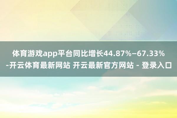 体育游戏app平台同比增长44.87%—67.33%-开云体育最新网站 开云最新官方网站 - 登录入口