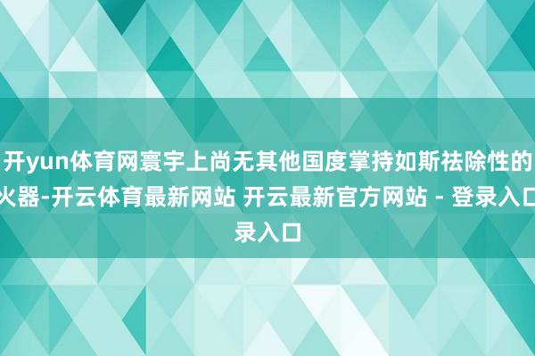 开yun体育网寰宇上尚无其他国度掌持如斯祛除性的火器-开云体育最新网站 开云最新官方网站 - 登录入口